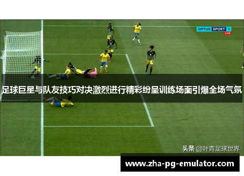 足球巨星与队友技巧对决激烈进行精彩纷呈训练场面引爆全场气氛 足球巨星与队友技巧对决激烈进行精彩纷呈训练场面引爆全场气氛