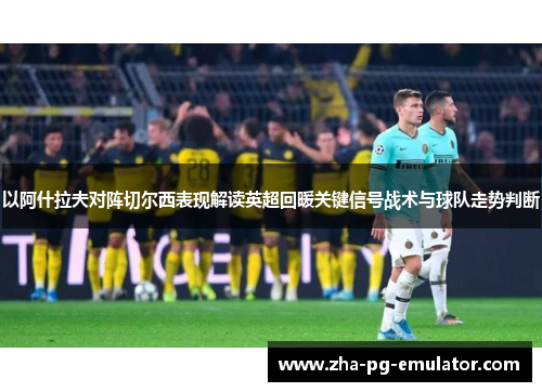 以阿什拉夫对阵切尔西表现解读英超回暖关键信号战术与球队走势判断