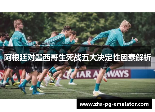 阿根廷对墨西哥生死战五大决定性因素解析 阿根廷对墨西哥生死战五大决定性因素解析