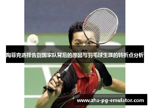 陶菲克选择告别国家队背后的原因与羽毛球生涯的转折点分析