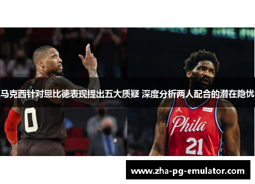 马克西针对恩比德表现提出五大质疑 深度分析两人配合的潜在隐忧