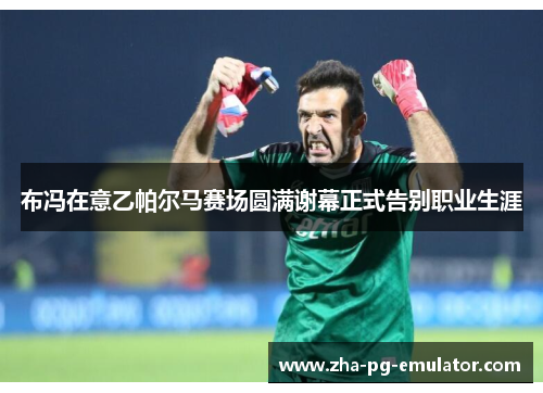 布冯在意乙帕尔马赛场圆满谢幕正式告别职业生涯 布冯在意乙帕尔马赛场圆满谢幕正式告别职业生涯