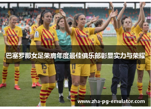 巴塞罗那女足荣膺年度最佳俱乐部彰显实力与荣耀 巴塞罗那女足荣膺年度最佳俱乐部彰显实力与荣耀